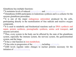 Glutathione has multiple functions:
It maintains levels of reduced glutaredoxin and glutathione peroxidase.
Glutathione (GSH) participates in leukotriene synthesis and is a cofactor for the
enzyme glutathione peroxidase.
It is one of the major endogenous antioxidant produced by the cells,
participating directly in the neutralization of free radicals and reactive oxygen
compounds.
It is used in metabolic and biochemical reactions such as DNA synthesis and
repair, protein synthesis, prostaglandin synthesis, amino acid transport, and
enzyme activation.
Thus, every system in the body can be affected by the state of the glutathione
system, especially the immune system, the nervous system, the gastrointestinal
system, and the lungs.
It has a vital function in iron metabolism.
It has roles in progression of the cell cycle, including cell death.
GSH levels regulate redox changes to nuclear proteins necessary for the
initiation of cell differentiation.
 
