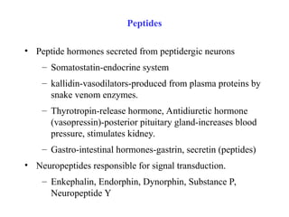 • Peptide hormones secreted from peptidergic neurons
– Somatostatin-endocrine system
– kallidin-vasodilators-produced from plasma proteins by
snake venom enzymes.
– Thyrotropin-release hormone, Antidiuretic hormone
(vasopressin)-posterior pituitary gland-increases blood
pressure, stimulates kidney.
– Gastro-intestinal hormones-gastrin, secretin (peptides)
• Neuropeptides responsible for signal transduction.
– Enkephalin, Endorphin, Dynorphin, Substance P,
Neuropeptide Y
Peptides
 