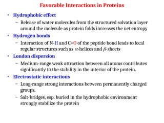 Favorable Interactions in Proteins
• Hydrophobic effect
– Release of water molecules from the structured solvation layer
around the molecule as protein folds increases the net entropy
• Hydrogen bonds
– Interaction of N-H and C=O of the peptide bond leads to local
regular structures such as -helices and -sheets
• London dispersion
– Medium-range weak attraction between all atoms contributes
significantly to the stability in the interior of the protein.
• Electrostatic interactions
– Long-range strong interactions between permanently charged
groups.
– Salt-bridges, esp. buried in the hydrophobic environment
strongly stabilize the protein
 