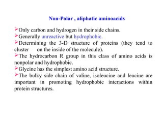 Only carbon and hydrogen in their side chains.
Generally unreactive but hydrophobic.
Determining the 3-D structure of proteins (they tend to
cluster on the inside of the molecule).
The hydrocarbon R group in this class of amino acids is
nonpolar and hydrophobic.
Glycine has the simplest amino acid structure.
The bulky side chain of valine, isoleucine and leucine are
important in promoting hydrophobic interactions within
protein structures.
Non-Polar , aliphatic aminoacids
 
