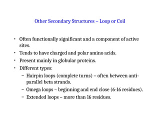Other Secondary Structures – Loop or Coil
• Often functionally significant and a component of active
sites.
• Tends to have charged and polar amino acids.
• Present mainly in globular proteins.
• Different types:
– Hairpin loops (complete turns) – often between anti-
parallel beta strands.
– Omega loops – beginning and end close (6-16 residues).
– Extended loops – more than 16 residues.
 