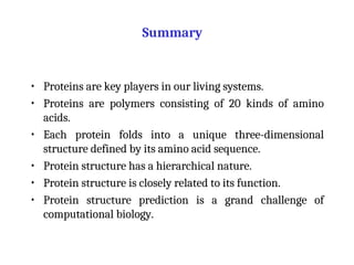 Summary
• Proteins are key players in our living systems.
• Proteins are polymers consisting of 20 kinds of amino
acids.
• Each protein folds into a unique three-dimensional
structure defined by its amino acid sequence.
• Protein structure has a hierarchical nature.
• Protein structure is closely related to its function.
• Protein structure prediction is a grand challenge of
computational biology.
 