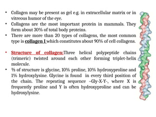 • Collagen may be present as gel e.g. in extracellular matrix or in
vitreous humor of the eye.
• Collagens are the most important protein in mammals. They
form about 30% of total body proteins.
• There are more than 20 types of collagens, the most common
type is collagen I which constitutes about 90% of cell collagens.
• Structure of collagen:Three helical polypeptide chains
(trimeric) twisted around each other forming triplet-helix
molecule.
• ⅓ of structure is glycine, 10% proline, 10% hydroxyproline and
1% hydroxylysine. Glycine is found in every third position of
the chain. The repeating sequence –Gly-X-Y-, where X is
frequently proline and Y is often hydroxyproline and can be
hydroxylysine.
 
