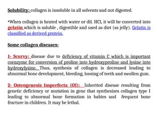 Solubility: collagen is insoluble in all solvents and not digested.
•When collagen is heated with water or dil. HCl, it will be converted into
gelatin which is soluble , digestible and used as diet (as jelly). Gelatin is
classified as derived protein.
Some collagen diseases:
1- Scurvy: disease due to deficiency of vitamin C which is important
coenzyme for conversion of proline into hydroxyproline and lysine into
hydroxylysine. Thus, synthesis of collagen is decreased leading to
abnormal bone development, bleeding, loosing of teeth and swollen gum.
2- Osteogenesis Imperfecta (OI): Inherited disease resulting from
genetic deficiency or mutation in gene that synthesizes collagen type I
leading to abnormal bone formation in babies and frequent bone
fracture in children. It may be lethal.
 