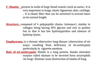 C- Elastin: present in walls of large blood vessels (such as aorta). It is
very important in lungs, elastic ligaments, skin, cartilage,
.. It is elastic fiber that can be stretched to several times
as its normal length.
Structure: composed of 4 polypeptide chains (tetramer), similar to
collagen being having 33% glycine and rich in proline
but in that it has low hydroxyproline and absence of
hydroxy lysine.
Emphysema: is a chronic obstructive lung disease (obstruction of air
ways) resulting from deficiency of α1-antitrypsin
particularly in cigarette smokers.
Role of α1-antitrypsin: Elastin is a lung protein. Smoke stimulate
enzyme called elastase to be secreted form neutrophils
(in lung). Elastase cause destruction of elastin of lung.
 