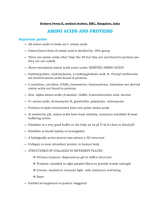 Keshava Pavan K, medical student, KMC, Mangalore, India


                   AMINO ACIDS AND PROTEINS
Important points
  → All amino acids in body are l- amino acids

  → Dextro/laevo form of amino acid is decided by –NH2 group

  → There are amino acids other than the 20 but they are not found in proteins (as
    they are not coded)

  → Above mentioned amino acids come under DERIVED AMINO ACIDS

  → Hydroxyproline, hydroxylysine, γ-carboxyglutamic acid, N- Formyl methionine
    are derived amino acids found in proteins

  → L-ornithine, citrulline, GABA, homoserine, homocysteine, histamine are derived
    amino acids not found in proteins

  → Non- alpha amino acids: β-alanine, GABA, δ-aminolevulinic acid, taurine

  → D- amino acids: Actinomysin D, gramicidin, polymyxin, valinomysin

  → Proteins in lipid environment have non-polar amino acids

  → At isoelectric pH, amino acids have least mobility, minimum solubility & least
    buffering action

  → Histidine is a very good buffer in the body as its pI (7.6) is close to blood pH

  → Histidine is found mainly in hemoglobin

  → A biologically active protein has atleast a 3D structure

  → Collagen is most abundant protein in human body

  → STRUCTURES OF COLLAGEN IN DIFFERENT PLACES

         Vitrious humour- dispersed as gel to stiffen structure

         Tendons- bundled in tight parallel fibers to provide tensile strength

         Cornea- stacked to transmit light with minimum scattering

         Bone-

  → Parallel arrangement is quarter staggered
 