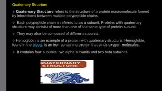 Quaternary Structure
 Quaternary Structure refers to the structure of a protein macromolecule formed
by interactions between multiple polypeptide chains.
 Each polypeptide chain is referred to as a subunit. Proteins with quaternary
structure may consist of more than one of the same type of protein subunit.
 They may also be composed of different subunits.
 Hemoglobin is an example of a protein with quaternary structure. Hemoglobin,
found in the blood, is an iron-containing protein that binds oxygen molecules.
 It contains four subunits: two alpha subunits and two beta subunits.
 