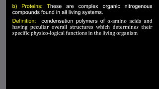 b) Proteins: These are complex organic nitrogenous
compounds found in all living systems.
Definition: condensation polymers of α-amino acids and
having peculiar overall structures which determines their
specific physico-logical functions in the living organism
 