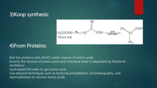 3)Koop synthesis:
4)From Proteins:
Boil the proteins with dil.HCl yields mixture of amino acids.
Esterify the mixture of amino acids and individual ester is separated by fractional
distillation.
Hydrolyzed the ester to get amino acid.
Use physical techniques such as factional precipitation, chromatography, and
electrophorese to recover amino acids.
 
