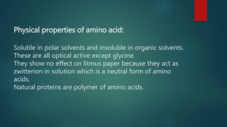 Physical properties of amino acid:
Soluble in polar solvents and insoluble in organic solvents.
These are all optical active except glycine.
They show no effect on litmus paper because they act as
zwitterion in solution which is a neutral form of amino
acids.
Natural proteins are polymer of amino acids.
 