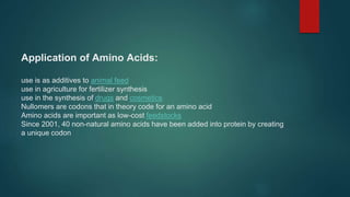 Application of Amino Acids:
use is as additives to animal feed
use in agriculture for fertilizer synthesis
use in the synthesis of drugs and cosmetics
Nullomers are codons that in theory code for an amino acid
Amino acids are important as low-cost feedstocks
Since 2001, 40 non-natural amino acids have been added into protein by creating
a unique codon
 