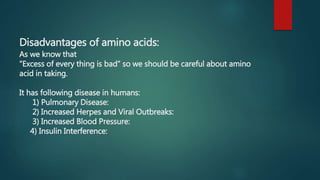 Disadvantages of amino acids:
As we know that
“Excess of every thing is bad” so we should be careful about amino
acid in taking.
It has following disease in humans:
1) Pulmonary Disease:
2) Increased Herpes and Viral Outbreaks:
3) Increased Blood Pressure:
4) Insulin Interference:
 