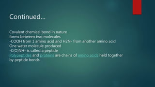 Continued…
Covalent chemical bond in nature
forms between two molecules
-COOH from 1 amino acid and H2N- from another amino acid
One water molecule produced
-C(O)NH- is called a peptide
Polypeptides and proteins are chains of amino acids held together
by peptide bonds.
 