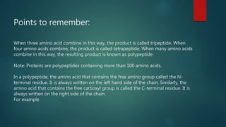 Points to remember:
When three amino acid combine in this way, the product is called tripeptide. When
four amino acids combine, the product is called tetrapeptide. When many amino acids
combine in this way, the resulting product is known as polypeptide.
Note: Proteins are polypeptides containing more than 100 amino acids.
In a polypeptide, the amino acid that contains the free amino group called the N-
terminal residue. It is always written on the left hand side of the chain. Similarly, the
amino acid that contains the free carboxyl group is called the C-terminal residue. It is
always written on the right side of the chain.
For example.
 