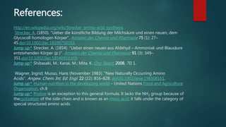 References:
http://en.wikipedia.org/wiki/Strecker_amino-acid_synthesis
Strecker, A. (1850). "Ueber die künstliche Bildung der Milchsäure und einen neuen, dem
Glycocoll homologen Körper". Annalen der Chemie und Pharmazie 75 (1): 27–
45.doi:10.1002/jlac.18500750103.
Jump up^ Strecker, A. (1854). "Ueber einen neuen aus Aldehyd – Ammoniak und Blausäure
entstehenden Körper (p )". Annalen der Chemie und Pharmazie 91 (3): 349–
351.doi:10.1002/jlac.18540910309.
Jump up^ Shibasaki, M.; Kanai, M.; Mita, K. Org. React. 2008, 70, 1.
Wagner, Ingrid; Musso, Hans (November 1983). "New Naturally Occurring Amino
Acids". Angew. Chem. Int. Ed. Engl. 22 (22): 816–828. doi:10.1002/anie.198308161.
Jump up^ Human nutrition in the developing world – United Nations Food and Agriculture
Organization, ch.8
Jump up^ Proline is an exception to this general formula. It lacks the NH2 group because of
thecyclization of the side-chain and is known as an imino acid; it falls under the category of
special structured amino acids.
 
