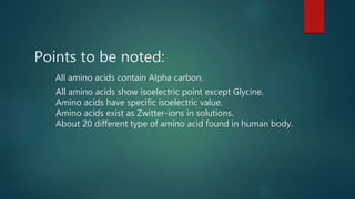 Points to be noted:
All amino acids contain Alpha carbon.
All amino acids show isoelectric point except Glycine.
Amino acids have specific isoelectric value.
Amino acids exist as Zwitter-ions in solutions.
About 20 different type of amino acid found in human body.
 