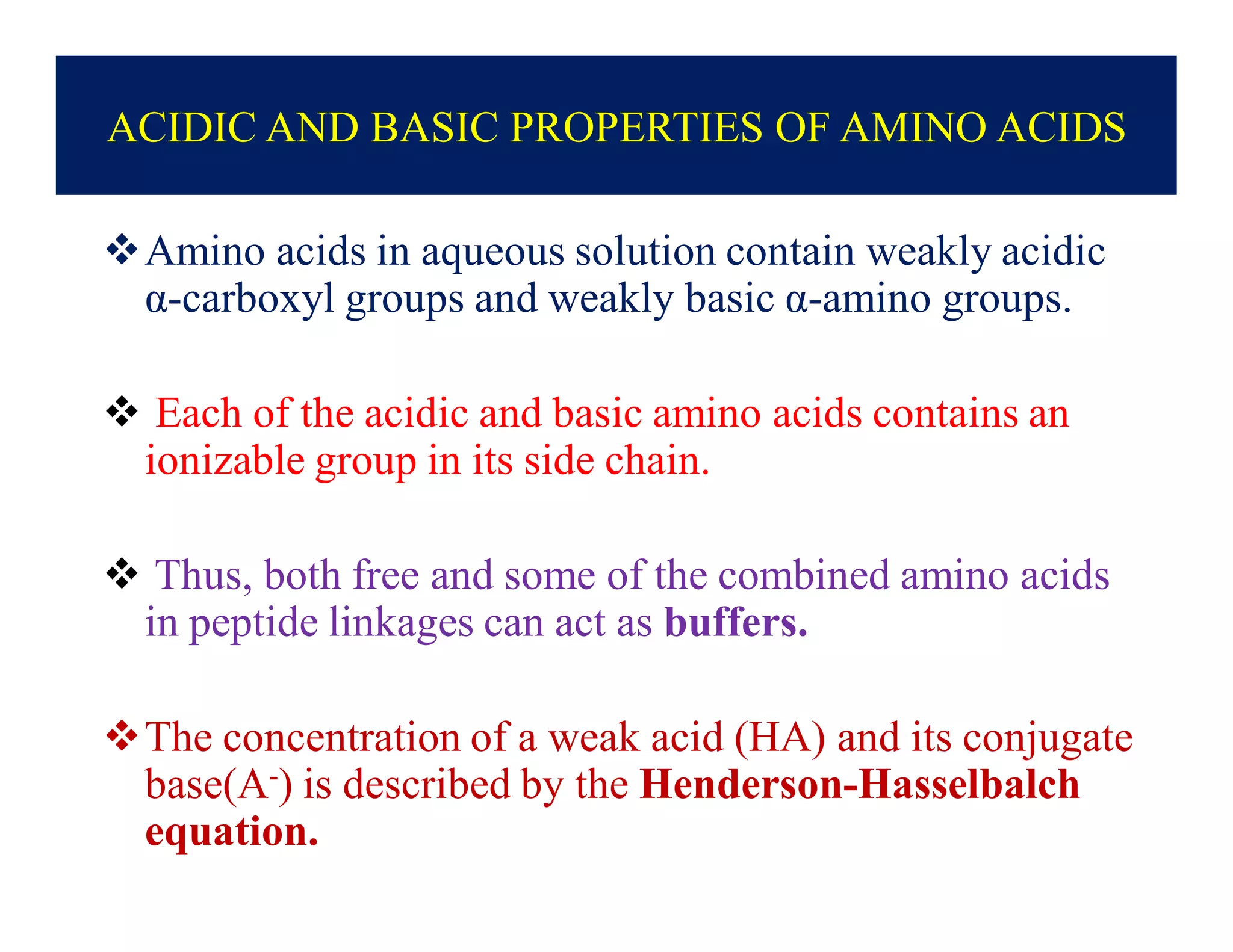 ACIDIC AND BASIC PROPERTIES OF AMINO ACIDS
Amino acids in aqueous solution contain weakly acidic
α-carboxyl groups and weakly basic α-amino groups.
 Each of the acidic and basic amino acids contains an
ionizable group in its side chain.
 Thus, both free and some of the combined amino acids
in peptide linkages can act as buffers.
The concentration of a weak acid (HA) and its conjugate
base(A-) is described by the Henderson-Hasselbalch
equation.
 