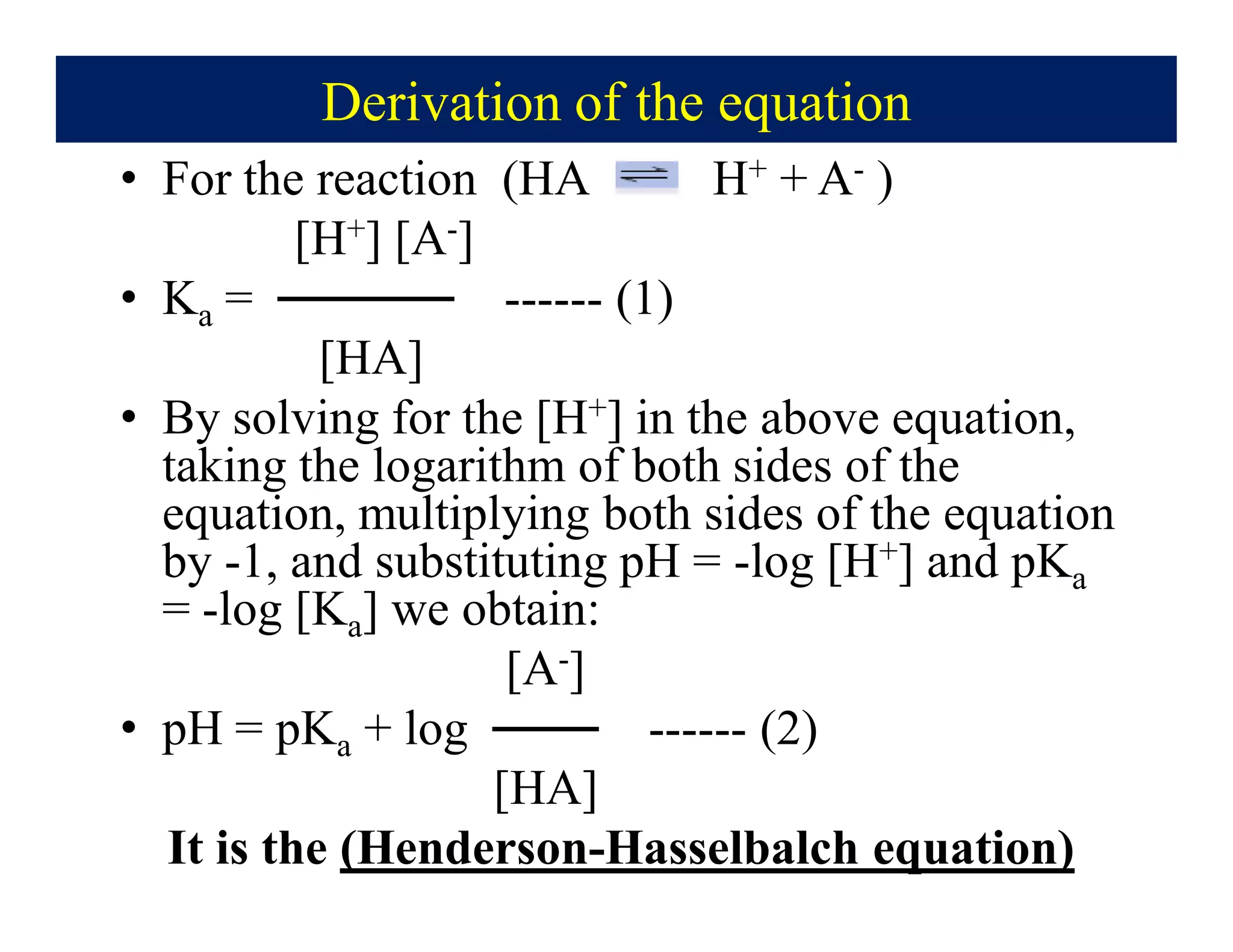 Derivation of the equation
• For the reaction (HA H+ + A- )
[H+] [A-]
• Ka = ───── ------ (1)
[HA]
• By solving for the [H+] in the above equation,
taking the logarithm of both sides of the
equation, multiplying both sides of the equation
by -1, and substituting pH = -log [H+] and pKa
= -log [Ka] we obtain:
[A-]
• pH = pKa + log ─── ------ (2)
[HA]
It is the (Henderson-Hasselbalch equation)
 