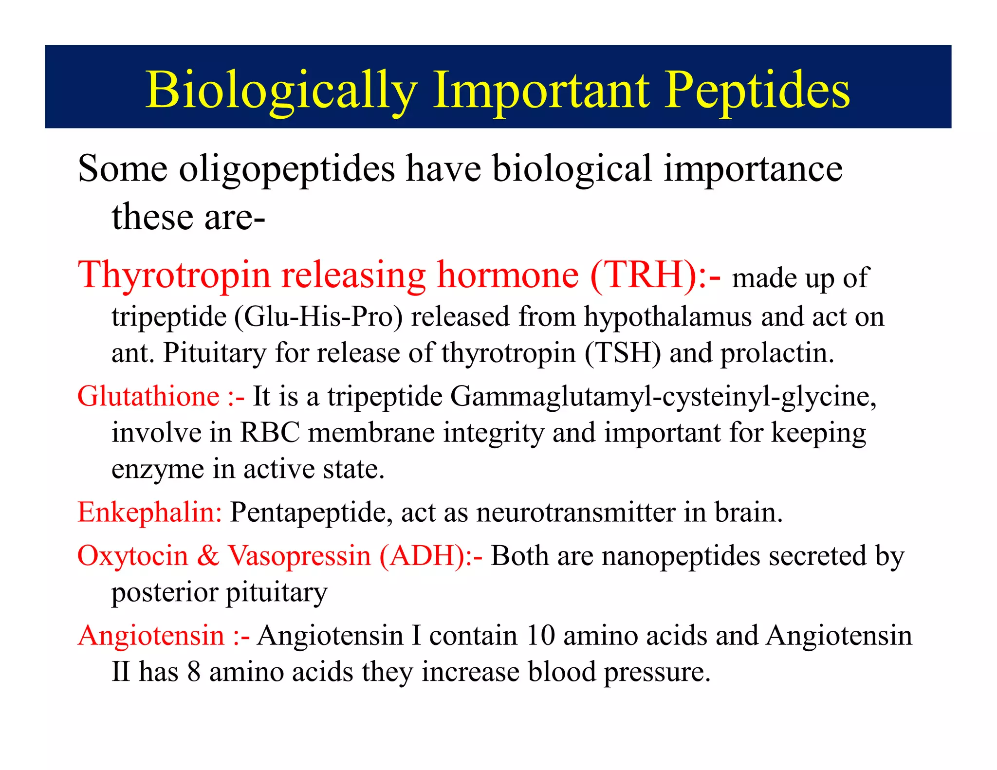 Biologically Important Peptides
Some oligopeptides have biological importance
these are-
Thyrotropin releasing hormone (TRH):- made up of
tripeptide (Glu-His-Pro) released from hypothalamus and act on
ant. Pituitary for release of thyrotropin (TSH) and prolactin.
Glutathione :- It is a tripeptide Gammaglutamyl-cysteinyl-glycine,
involve in RBC membrane integrity and important for keeping
enzyme in active state.
Enkephalin: Pentapeptide, act as neurotransmitter in brain.
Oxytocin & Vasopressin (ADH):- Both are nanopeptides secreted by
posterior pituitary
Angiotensin :- Angiotensin I contain 10 amino acids and Angiotensin
II has 8 amino acids they increase blood pressure.
 