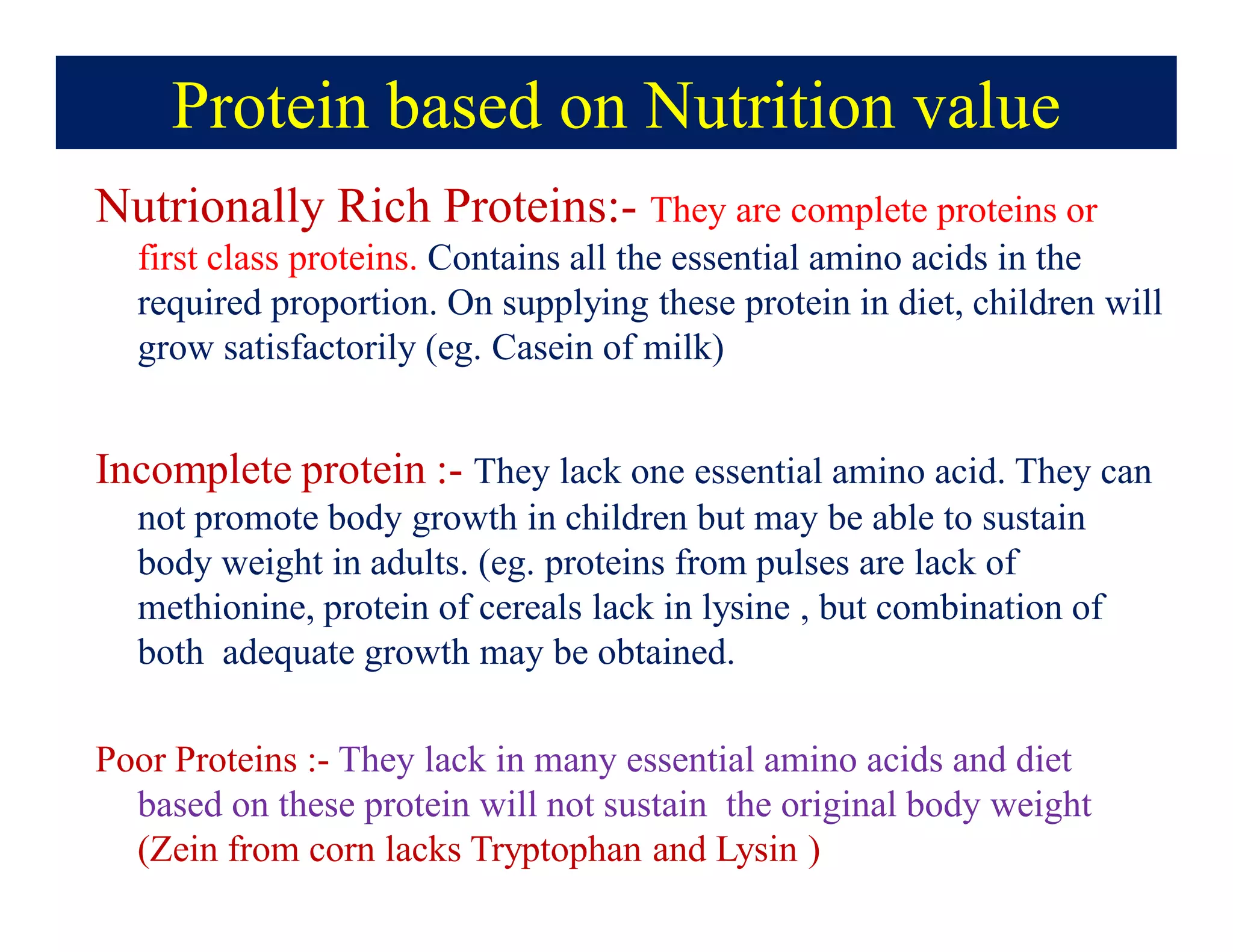 Protein based on Nutrition value
Nutrionally Rich Proteins:- They are complete proteins or
first class proteins. Contains all the essential amino acids in the
required proportion. On supplying these protein in diet, children will
grow satisfactorily (eg. Casein of milk)
Incomplete protein :- They lack one essential amino acid. They can
not promote body growth in children but may be able to sustain
body weight in adults. (eg. proteins from pulses are lack of
methionine, protein of cereals lack in lysine , but combination of
both adequate growth may be obtained.
Poor Proteins :- They lack in many essential amino acids and diet
based on these protein will not sustain the original body weight
(Zein from corn lacks Tryptophan and Lysin )
 