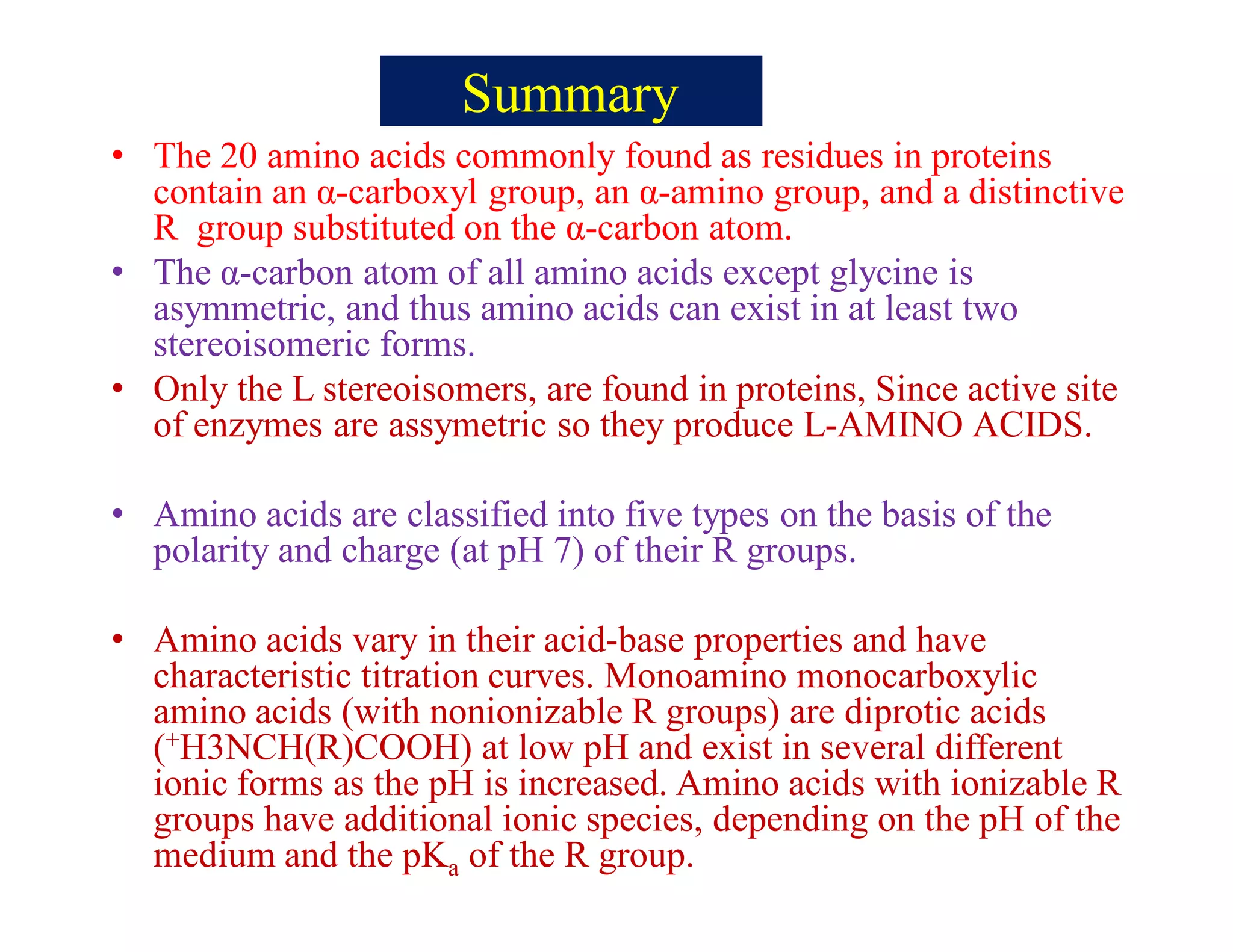 Summary
• The 20 amino acids commonly found as residues in proteins
contain an α-carboxyl group, an α-amino group, and a distinctive
R group substituted on the α-carbon atom.
• The α-carbon atom of all amino acids except glycine is
asymmetric, and thus amino acids can exist in at least two
stereoisomeric forms.
• Only the L stereoisomers, are found in proteins, Since active site
of enzymes are assymetric so they produce L-AMINO ACIDS.
• Amino acids are classified into five types on the basis of the
polarity and charge (at pH 7) of their R groups.
• Amino acids vary in their acid-base properties and have
characteristic titration curves. Monoamino monocarboxylic
amino acids (with nonionizable R groups) are diprotic acids
(+H3NCH(R)COOH) at low pH and exist in several different
ionic forms as the pH is increased. Amino acids with ionizable R
groups have additional ionic species, depending on the pH of the
medium and the pKa of the R group.
 