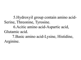 5.Hydroxyil group contain amino acid-
Serine, Threonine, Tyrosine.
6.Acitic amino acid-Aspartic acid,
Glutamic acid.
7.Basic amino acid-Lysine, Histidine,
Arginine.
 