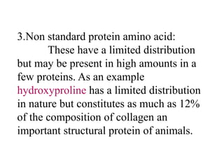 3.Non standard protein amino acid:
These have a limited distribution
but may be present in high amounts in a
few proteins. As an example
hydroxyproline has a limited distribution
in nature but constitutes as much as 12%
of the composition of collagen an
important structural protein of animals.
 