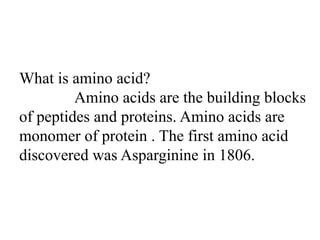 What is amino acid?
Amino acids are the building blocks
of peptides and proteins. Amino acids are
monomer of protein . The first amino acid
discovered was Asparginine in 1806.
 