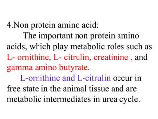 4.Non protein amino acid:
The important non protein amino
acids, which play metabolic roles such as
L- ornithine, L- citrulin, creatinine , and
gamma amino butyrate.
L-ornithine and L-citrulin occur in
free state in the animal tissue and are
metabolic intermediates in urea cycle.
 