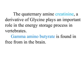 The quaternary amine creatinine, a
derivative of Glycine plays an important
role in the energy storage process in
vertebrates.
Gamma amino butyrate is found in
free from in the brain.
 