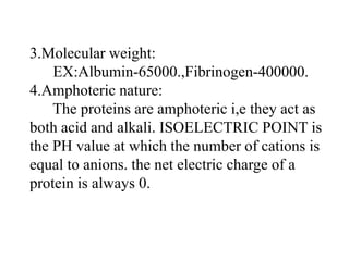 3.Molecular weight:
EX:Albumin-65000.,Fibrinogen-400000.
4.Amphoteric nature:
The proteins are amphoteric i,e they act as
both acid and alkali. ISOELECTRIC POINT is
the PH value at which the number of cations is
equal to anions. the net electric charge of a
protein is always 0.
 