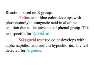 Reaction based on R group:
Folins test : blue color develops with
phosphomolybdotungustic acid in alkaline
solution due to the presence of phenol group. This
test specific for tyrosine.
Sakaguchi test: red color develops with
alpha naphthol and sodium hypochlorite. The test
detected for Arginine.
 