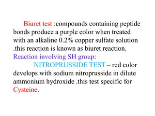 Biuret test :compounds containing peptide
bonds produce a purple color when treated
with an alkaline 0.2% copper sulfate solution
.this reaction is known as biuret reaction.
Reaction involving SH group:
NITROPRUSSIDE TEST – red color
develops with sodium nitroprusside in dilute
ammonium hydroxide .this test specific for
Cysteine.
 