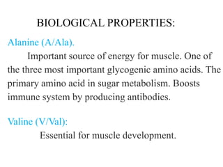 BIOLOGICAL PROPERTIES:
Alanine (A/Ala).
Important source of energy for muscle. One of
the three most important glycogenic amino acids. The
primary amino acid in sugar metabolism. Boosts
immune system by producing antibodies.
Valine (V/Val):
Essential for muscle development.
 