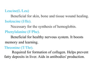 Leucine(L/Leu)
Beneficial for skin, bone and tissue wound healing.
Isoleucine (I/Ile).
Necessary for the synthesis of hemoglobin.
Phenylalanine (F/Phe).
Beneficial for healthy nervous system. It boosts
memory and learning.
Threonine (T/Thr).
Required for formation of collagen. Helps prevent
fatty deposits in liver. Aids in antibodies' production.
 