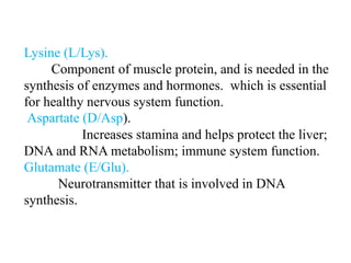 Lysine (L/Lys).
Component of muscle protein, and is needed in the
synthesis of enzymes and hormones. which is essential
for healthy nervous system function.
Aspartate (D/Asp).
Increases stamina and helps protect the liver;
DNA and RNA metabolism; immune system function.
Glutamate (E/Glu).
Neurotransmitter that is involved in DNA
synthesis.
 