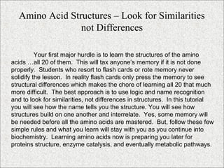 Your first major hurdle is to learn the structures of the amino
acids …all 20 of them. This will tax anyone’s memory if it is not done
properly. Students who resort to flash cards or rote memory never
solidify the lesson. In reality flash cards only press the memory to see
structural differences which makes the chore of learning all 20 that much
more difficult. The best approach is to use logic and name recognition
and to look for similarities, not differences in structures. In this tutorial
you will see how the name tells you the structure. You will see how
structures build on one another and interrelate. Yes, some memory will
be needed before all the amino acids are mastered. But, follow these few
simple rules and what you learn will stay with you as you continue into
biochemistry. Learning amino acids now is preparing you later for
proteins structure, enzyme catalysis, and eventually metabolic pathways.
Amino Acid Structures – Look for Similarities
not Differences
 