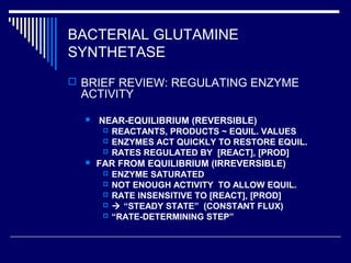 BACTERIAL GLUTAMINE
SYNTHETASE
 BRIEF REVIEW: REGULATING ENZYME
ACTIVITY
 NEAR-EQUILIBRIUM (REVERSIBLE)
 REACTANTS, PRODUCTS ~ EQUIL. VALUES
 ENZYMES ACT QUICKLY TO RESTORE EQUIL.
 RATES REGULATED BY [REACT], [PROD]
 FAR FROM EQUILIBRIUM (IRREVERSIBLE)
 ENZYME SATURATED
 NOT ENOUGH ACTIVITY TO ALLOW EQUIL.
 RATE INSENSITIVE TO [REACT], [PROD]
  “STEADY STATE” (CONSTANT FLUX)
 “RATE-DETERMINING STEP”
 