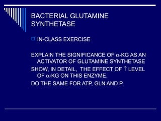 BACTERIAL GLUTAMINE
SYNTHETASE
 IN-CLASS EXERCISE
EXPLAIN THE SIGNIFICANCE OF α-KG AS AN
ACTIVATOR OF GLUTAMINE SYNTHETASE
SHOW, IN DETAIL, THE EFFECT OF ↑ LEVEL
OF α-KG ON THIS ENZYME.
DO THE SAME FOR ATP, GLN AND Pi
 