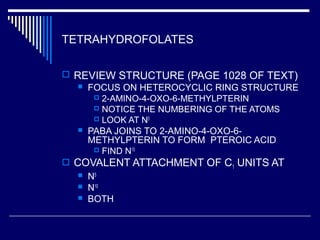 TETRAHYDROFOLATES
 REVIEW STRUCTURE (PAGE 1028 OF TEXT)
 FOCUS ON HETEROCYCLIC RING STRUCTURE
 2-AMINO-4-OXO-6-METHYLPTERIN
 NOTICE THE NUMBERING OF THE ATOMS
 LOOK AT N5
 PABA JOINS TO 2-AMINO-4-OXO-6-
METHYLPTERIN TO FORM PTEROIC ACID
 FIND N10
 COVALENT ATTACHMENT OF C1 UNITS AT
 N5
 N10
 BOTH
 