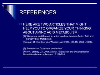 REFERENCES
 HERE ARE TWO ARTICLES THAT MIGHT
HELP YOU TO ORGANIZE YOUR THINKING
ABOUT AMINO ACID METABOLISM:
(1) “Glutamate and Glutamine, at the Interface between Amino Acid and
Carbohydrate Metabolism”
(Brosnan JT, The Journal of Nutrition, Apr 2000, 130,4S: 988S – 990S)
(2) “Disorders of Glutamate Metabolism”
(Kelly A, Stanley CA, 2001. Mental Retardation and Developmental
Disabilities Research Reviews, 7:287-295
 
