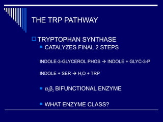 THE TRP PATHWAY
 TRYPTOPHAN SYNTHASE
 CATALYZES FINAL 2 STEPS
INDOLE-3-GLYCEROL PHOS  INDOLE + GLYC-3-P
INDOLE + SER  H2O + TRP
 α2β2 BIFUNCTIONAL ENZYME
 WHAT ENZYME CLASS?
 
