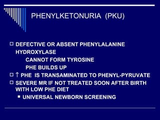 PHENYLKETONURIA (PKU)
 DEFECTIVE OR ABSENT PHENYLALANINE
HYDROXYLASE
CANNOT FORM TYROSINE
PHE BUILDS UP
 ↑ PHE IS TRANSAMINATED TO PHENYL-PYRUVATE
 SEVERE MR IF NOT TREATED SOON AFTER BIRTH
WITH LOW PHE DIET
 UNIVERSAL NEWBORN SCREENING
 