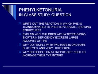 PHENYLKETONURIA
IN-CLASS STUDY QUESTION
 WRITE OUT THE REACTION IN WHICH PHE IS
TRANSAMINATED TO PHENYLPYRUVATE, SHOWING
STRUCTURES
 EXPLAIN WHY CHILDREN WITH A TETRAHYDRO-
BIOPTERIN DEFICIENCY EXCRETE LARGE
AMOUNTS OF PHE
 WHY DO PEOPLE WITH PKU HAVE BLOND HAIR,
BLUE EYES AND VERY LIGHT SKIN?
 WHY DO PEOPLE ON A LOW PHE-DIET NEED TO
INCREASE THEIR TYR INTAKE?
 