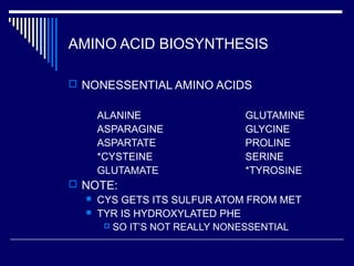 AMINO ACID BIOSYNTHESIS
 NONESSENTIAL AMINO ACIDS
ALANINE GLUTAMINE
ASPARAGINE GLYCINE
ASPARTATE PROLINE
*CYSTEINE SERINE
GLUTAMATE *TYROSINE
 NOTE:
 CYS GETS ITS SULFUR ATOM FROM MET
 TYR IS HYDROXYLATED PHE
 SO IT’S NOT REALLY NONESSENTIAL
 