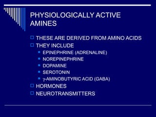 PHYSIOLOGICALLY ACTIVE
AMINES
 THESE ARE DERIVED FROM AMINO ACIDS
 THEY INCLUDE
 EPINEPHRINE (ADRENALINE)
 NOREPINEPHRINE
 DOPAMINE
 SEROTONIN
 γ-AMINOBUTYRIC ACID (GABA)
 HORMONES
 NEUROTRANSMITTERS
 