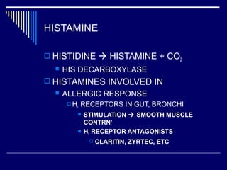 HISTAMINE
 HISTIDINE  HISTAMINE + CO2
 HIS DECARBOXYLASE
 HISTAMINES INVOLVED IN
 ALLERGIC RESPONSE
 H1 RECEPTORS IN GUT, BRONCHI
 STIMULATION  SMOOTH MUSCLE
CONTRN’
 H1 RECEPTOR ANTAGONISTS
 CLARITIN, ZYRTEC, ETC
 