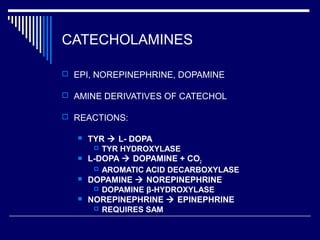 CATECHOLAMINES
 EPI, NOREPINEPHRINE, DOPAMINE
 AMINE DERIVATIVES OF CATECHOL
 REACTIONS:
 TYR  L- DOPA
 TYR HYDROXYLASE
 L-DOPA  DOPAMINE + CO2
 AROMATIC ACID DECARBOXYLASE
 DOPAMINE  NOREPINEPHRINE
 DOPAMINE β-HYDROXYLASE
 NOREPINEPHRINE  EPINEPHRINE
 REQUIRES SAM
 