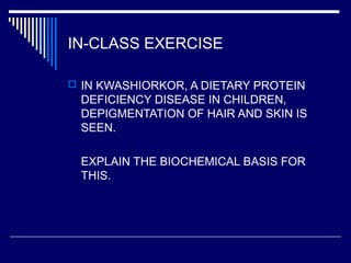 IN-CLASS EXERCISE
 IN KWASHIORKOR, A DIETARY PROTEIN
DEFICIENCY DISEASE IN CHILDREN,
DEPIGMENTATION OF HAIR AND SKIN IS
SEEN.
EXPLAIN THE BIOCHEMICAL BASIS FOR
THIS.
 