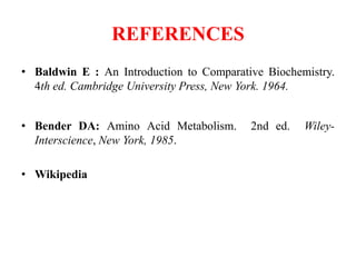 REFERENCES
• Baldwin E : An Introduction to Comparative Biochemistry.
4th ed. Cambridge University Press, New York. 1964.
• Bender DA: Amino Acid Metabolism. 2nd ed. Wiley-
Interscience, New York, 1985.
• Wikipedia
 